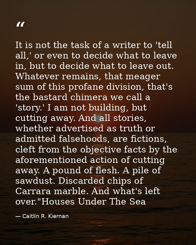 It is not the task of a writer to 'tell all,' or even to decide what to leave in, but to decide what to leave out. Whate — Caitlín R. Kiernan