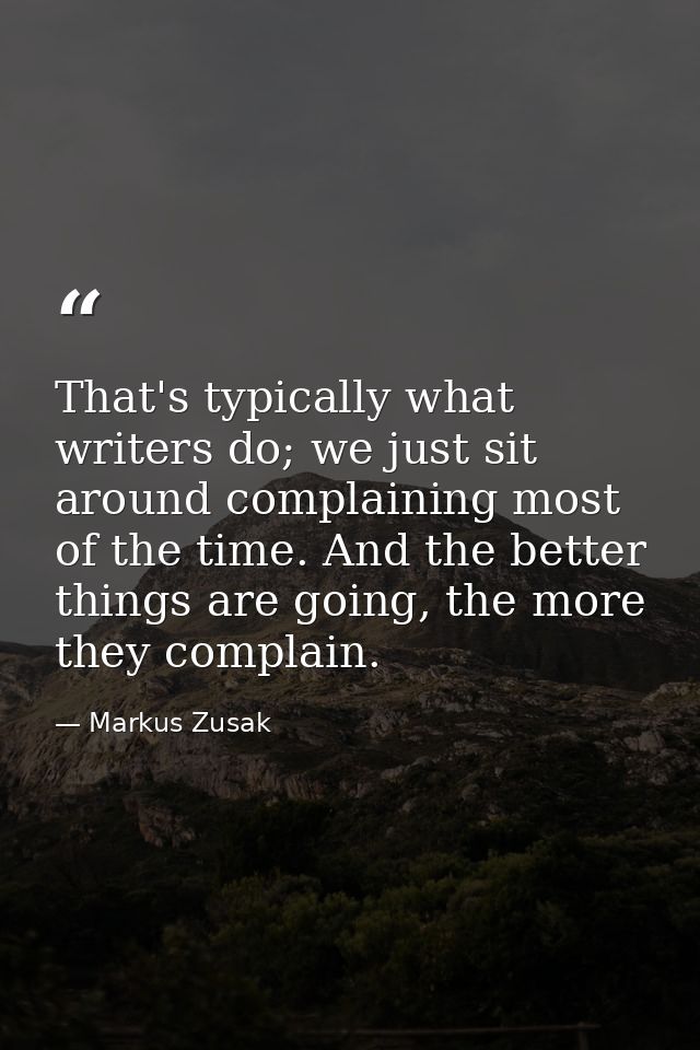 That's typically what writers do; we just sit around complaining most of the time. And the better things are going, the  — Markus Zusak