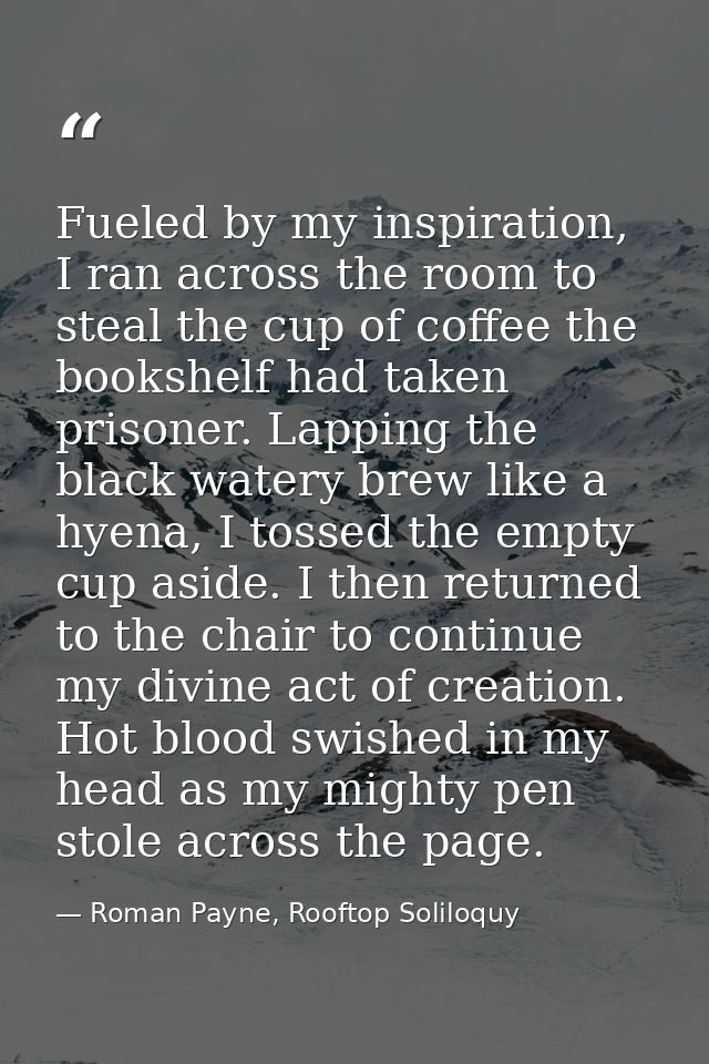 Fueled by my inspiration, I ran across the room to steal the cup of coffee the bookshelf had taken prisoner. Lapping the — Roman Payne, Rooftop Soliloquy