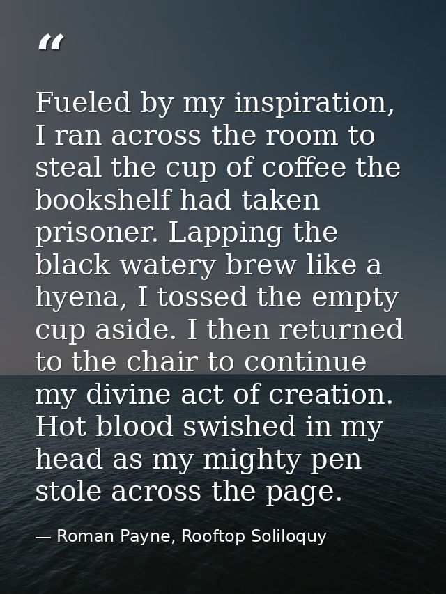 Fueled by my inspiration, I ran across the room to steal the cup of coffee the bookshelf had taken prisoner. Lapping the — Roman Payne, Rooftop Soliloquy