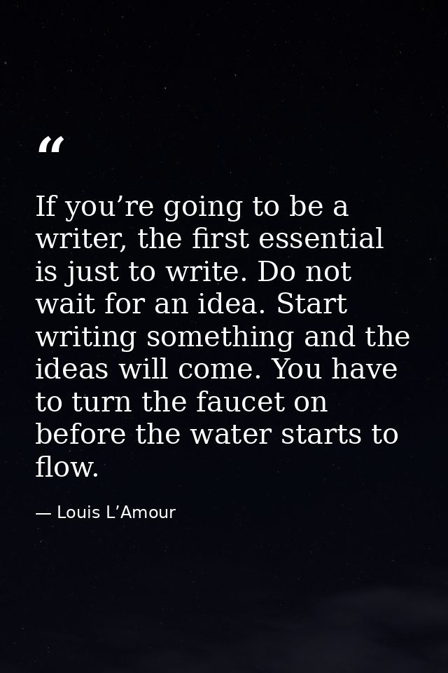 If you’re going to be a writer, the first essential is just to write. Do not wait for an idea. Start writing something a — Louis L’Amour
