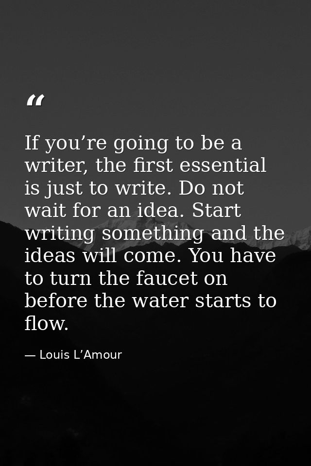 If you’re going to be a writer, the first essential is just to write. Do not wait for an idea. Start writing something a — Louis L’Amour