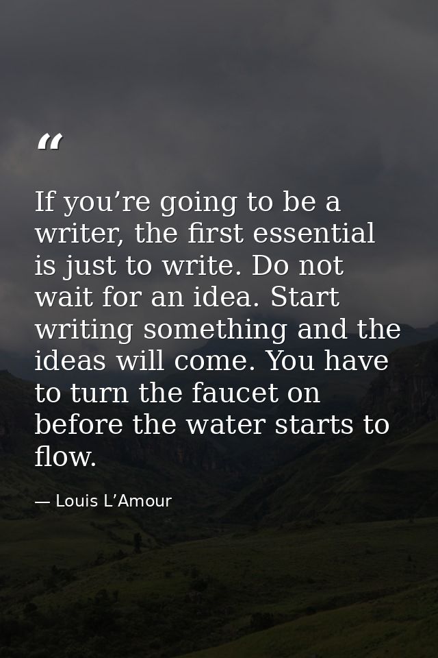 If you’re going to be a writer, the first essential is just to write. Do not wait for an idea. Start writing something a — Louis L’Amour
