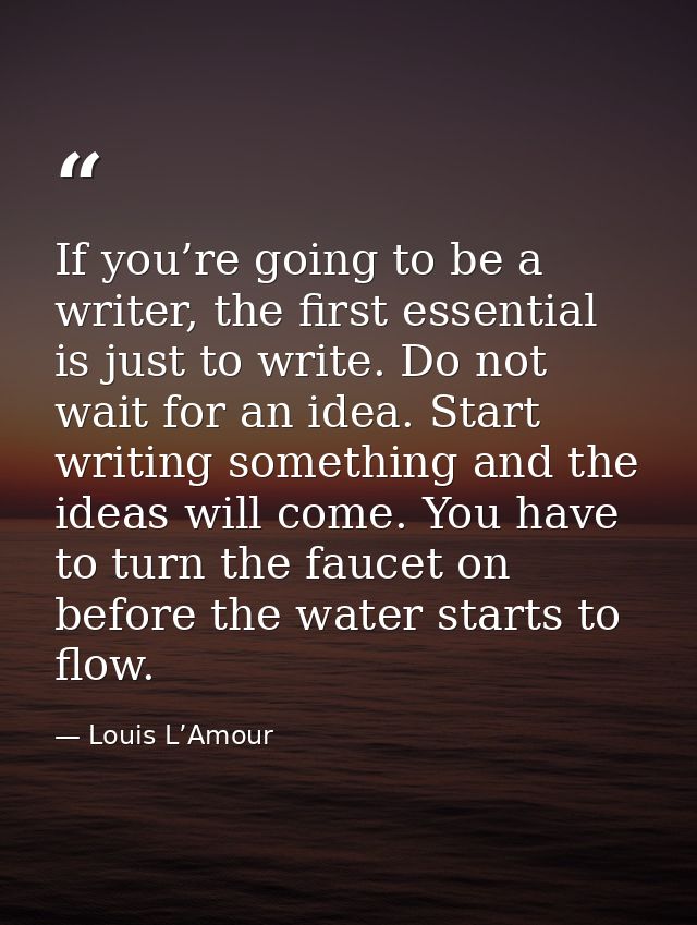 If you’re going to be a writer, the first essential is just to write. Do not wait for an idea. Start writing something a — Louis L’Amour