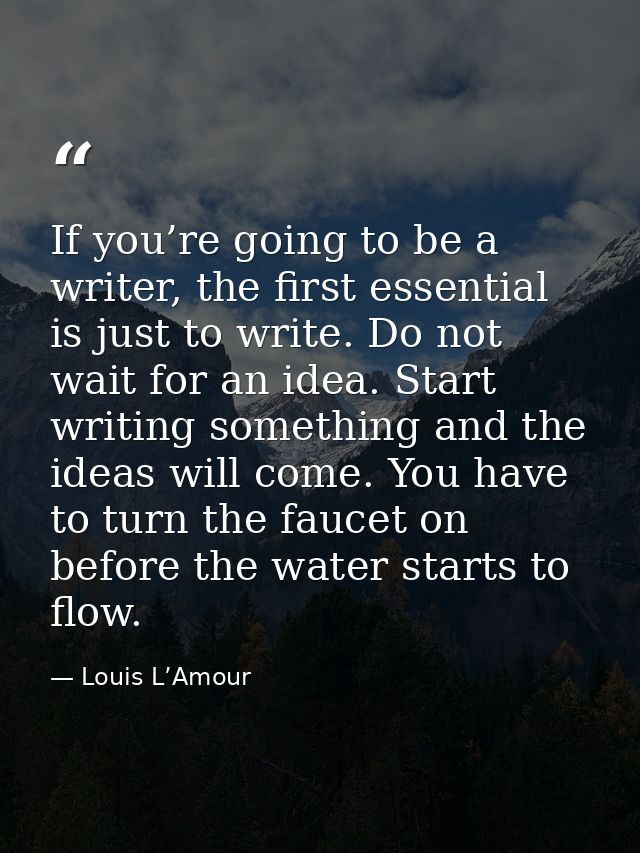 If you’re going to be a writer, the first essential is just to write. Do not wait for an idea. Start writing something a — Louis L’Amour