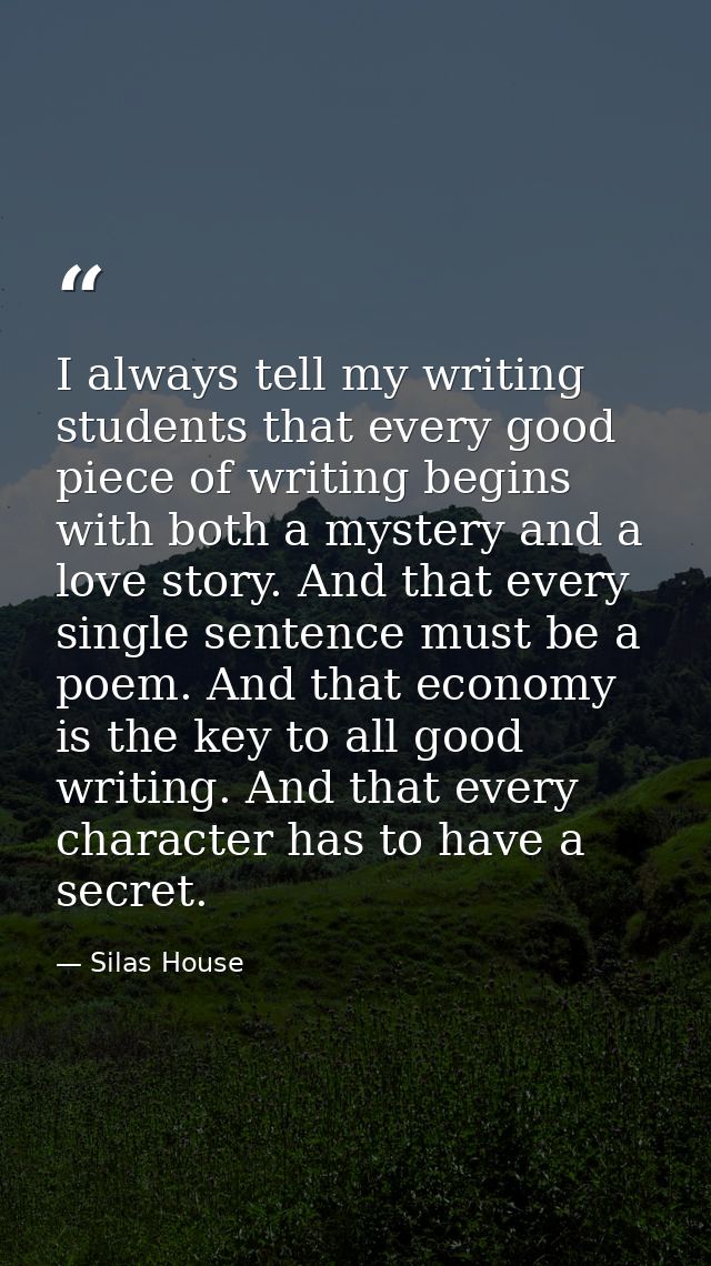 I always tell my writing students that every good piece of writing begins with both a mystery and a love story. And that — Silas House