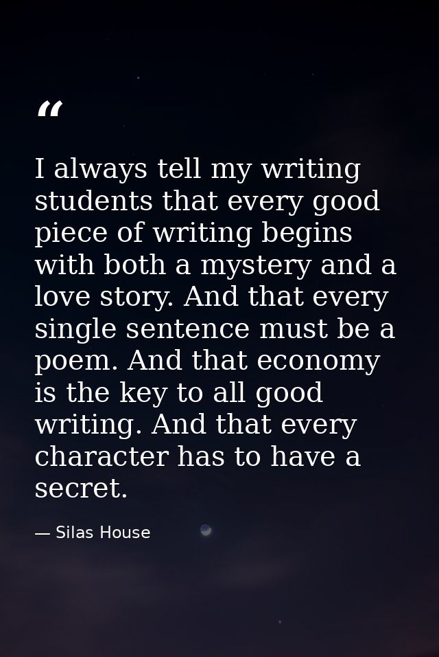 I always tell my writing students that every good piece of writing begins with both a mystery and a love story. And that — Silas House