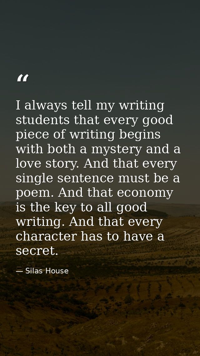 I always tell my writing students that every good piece of writing begins with both a mystery and a love story. And that — Silas House