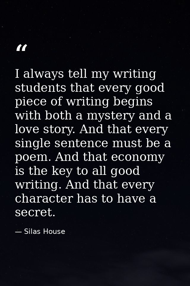 I always tell my writing students that every good piece of writing begins with both a mystery and a love story. And that — Silas House