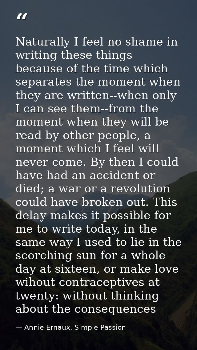 Naturally I feel no shame in writing these things because of the time which separates the moment when they are written-- — Annie Ernaux, Simple Passion