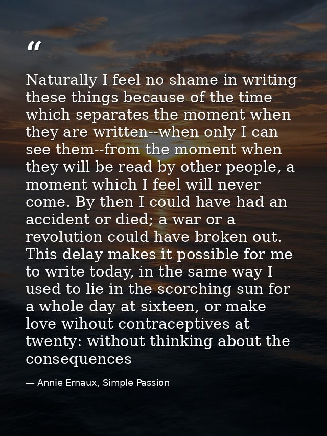 Naturally I feel no shame in writing these things because of the time which separates the moment when they are written-- — Annie Ernaux, Simple Passion