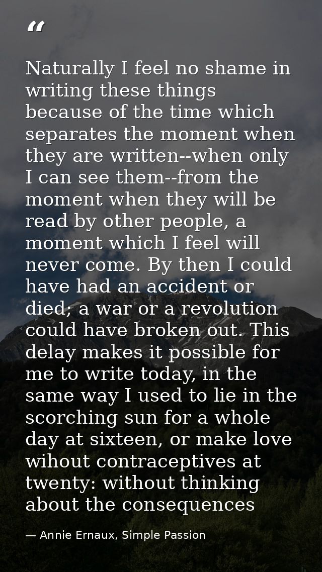Naturally I feel no shame in writing these things because of the time which separates the moment when they are written-- — Annie Ernaux, Simple Passion