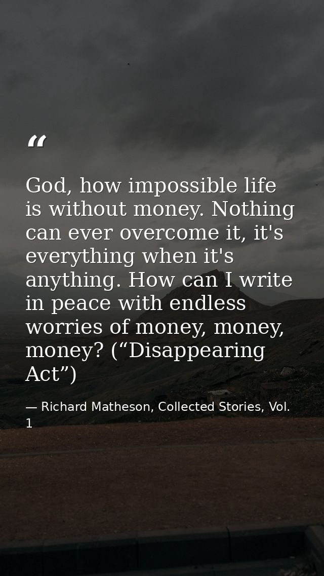 God, how impossible life is without money. Nothing can ever overcome it, it's everything when it's anything. How can I w — Richard Matheson, Collected Stories, Vol. 1