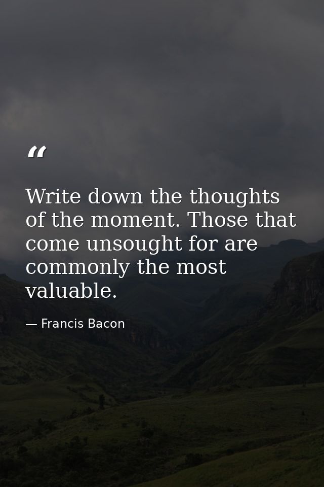 Write down the thoughts of the moment. Those that come unsought for are commonly the most valuable. — Francis Bacon