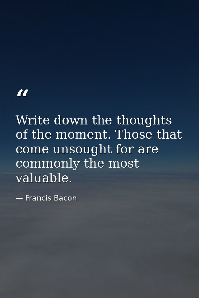 Write down the thoughts of the moment. Those that come unsought for are commonly the most valuable. — Francis Bacon