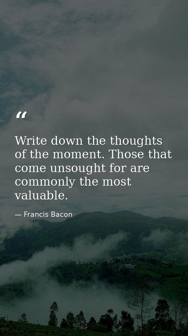 Write down the thoughts of the moment. Those that come unsought for are commonly the most valuable. — Francis Bacon