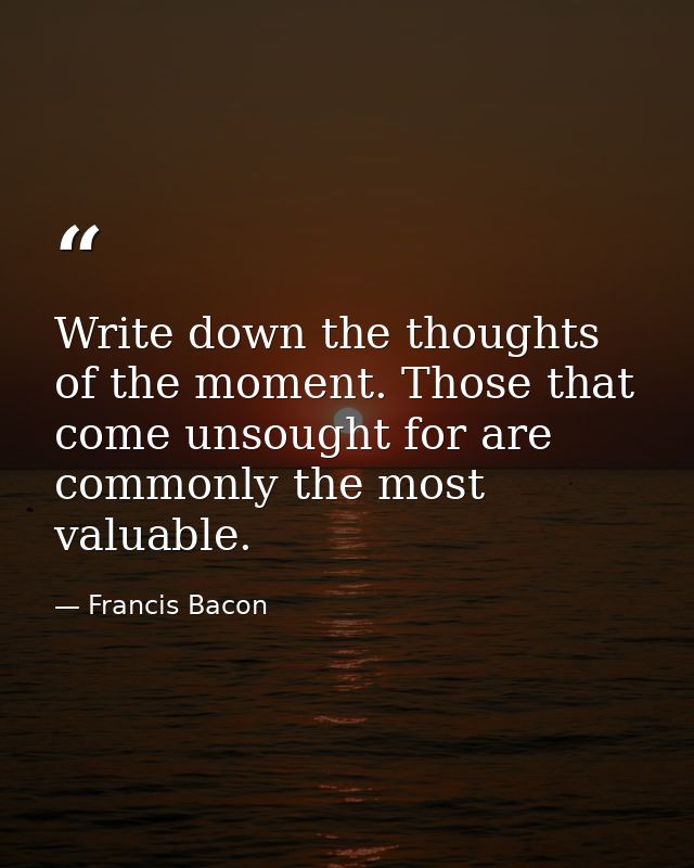 Write down the thoughts of the moment. Those that come unsought for are commonly the most valuable. — Francis Bacon