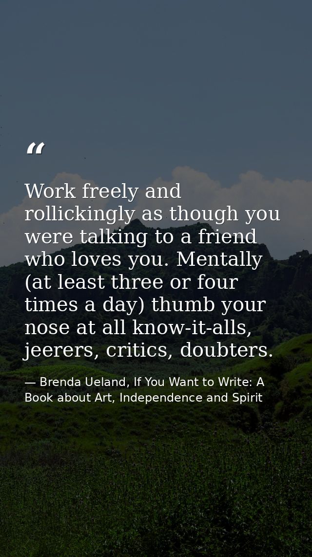 Work freely and rollickingly as though you were talking to a friend who loves you. Mentally (at least three or four time — Brenda Ueland, If You Want to Write: A Book about Art, Independence and Spirit