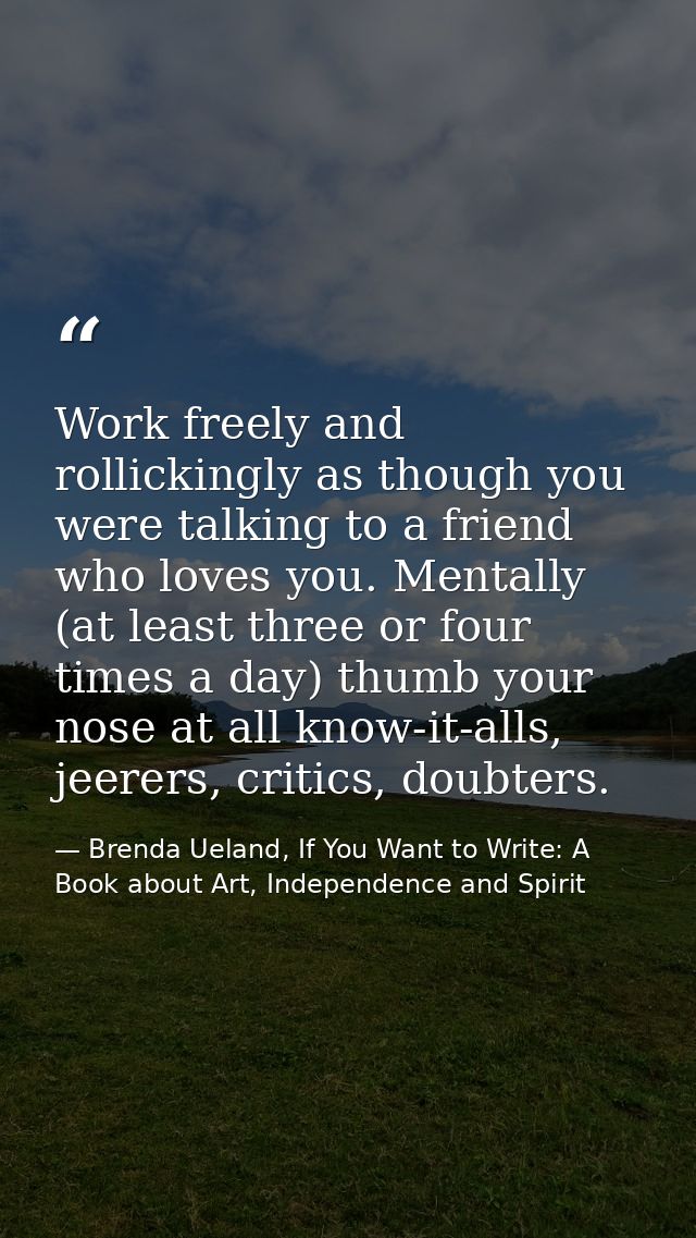 Work freely and rollickingly as though you were talking to a friend who loves you. Mentally (at least three or four time — Brenda Ueland, If You Want to Write: A Book about Art, Independence and Spirit