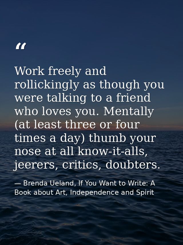 Work freely and rollickingly as though you were talking to a friend who loves you. Mentally (at least three or four time — Brenda Ueland, If You Want to Write: A Book about Art, Independence and Spirit