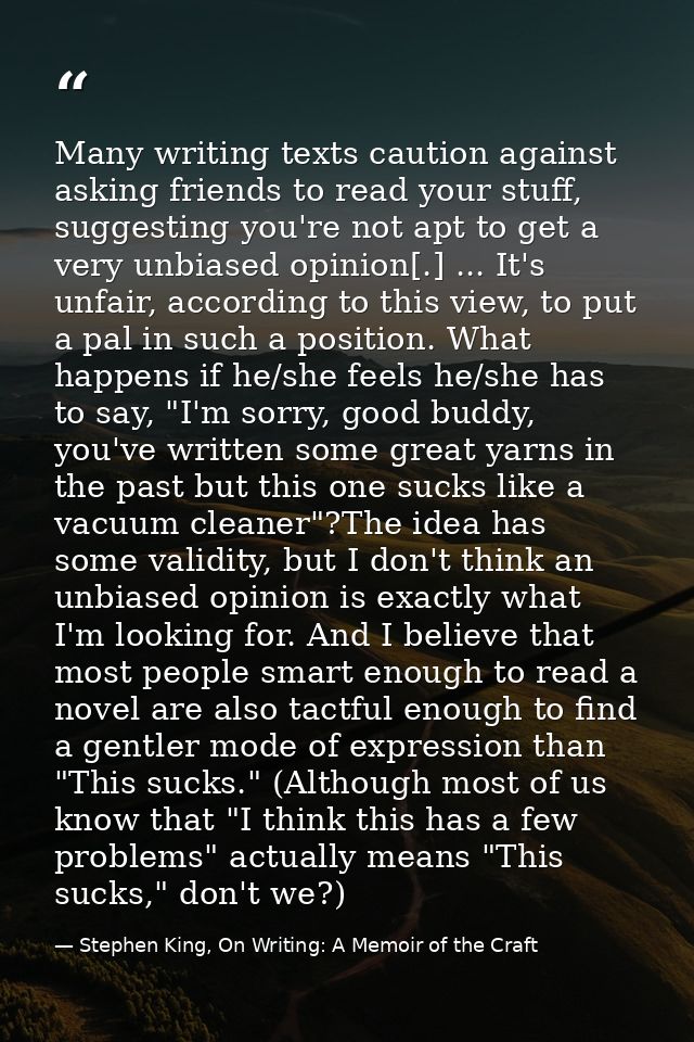Many writing texts caution against asking friends to read your stuff, suggesting you're not apt to get a very unbiased o — Stephen King, On Writing: A Memoir of the Craft