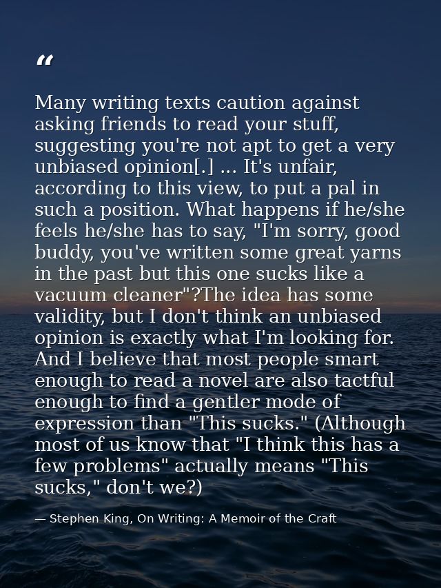 Many writing texts caution against asking friends to read your stuff, suggesting you're not apt to get a very unbiased o — Stephen King, On Writing: A Memoir of the Craft