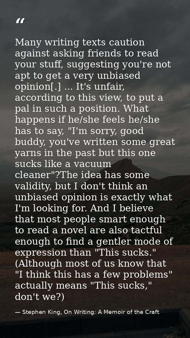 Many writing texts caution against asking friends to read your stuff, suggesting you're not apt to get a very unbiased o — Stephen King, On Writing: A Memoir of the Craft
