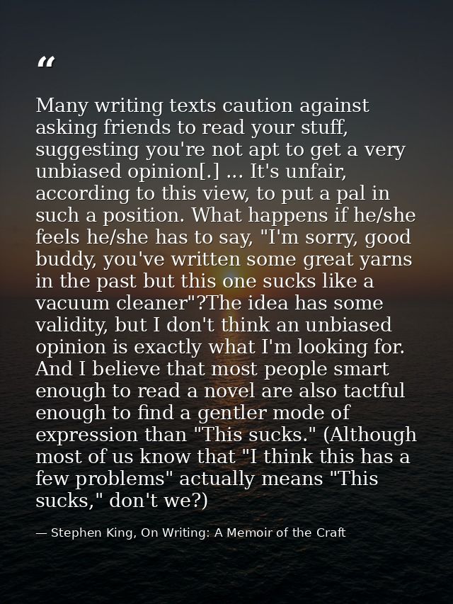 Many writing texts caution against asking friends to read your stuff, suggesting you're not apt to get a very unbiased o — Stephen King, On Writing: A Memoir of the Craft