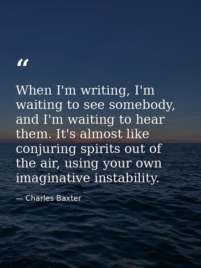 When I'm writing, I'm waiting to see somebody, and I'm waiting to hear them. It's almost like conjuring spirits out of t — Charles Baxter
