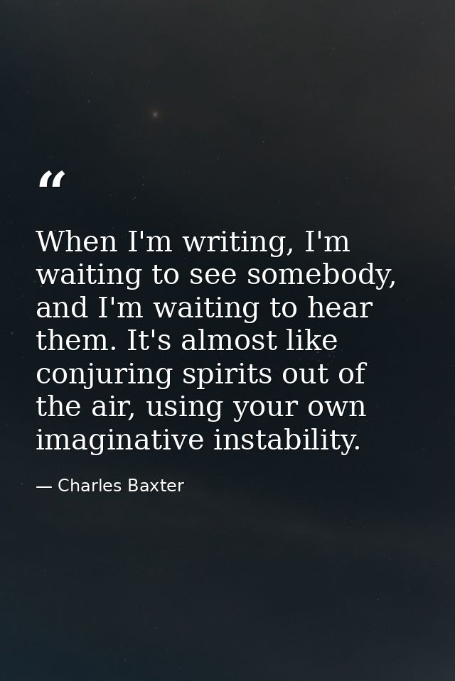 When I'm writing, I'm waiting to see somebody, and I'm waiting to hear them. It's almost like conjuring spirits out of t — Charles Baxter