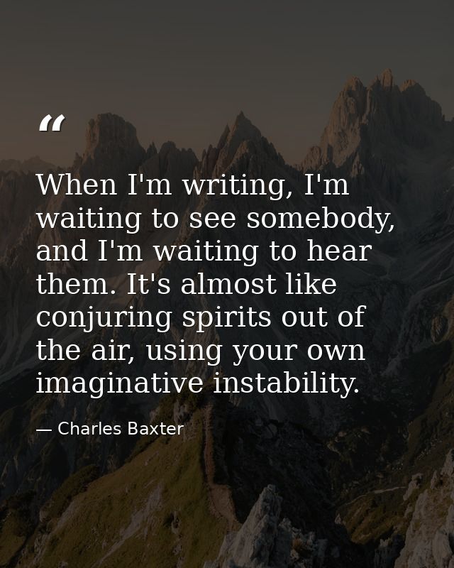 When I'm writing, I'm waiting to see somebody, and I'm waiting to hear them. It's almost like conjuring spirits out of t — Charles Baxter