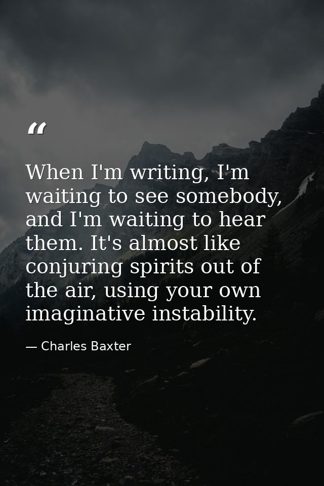 When I'm writing, I'm waiting to see somebody, and I'm waiting to hear them. It's almost like conjuring spirits out of t — Charles Baxter