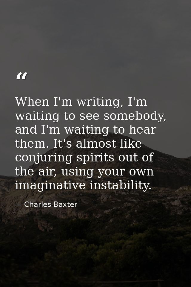 When I'm writing, I'm waiting to see somebody, and I'm waiting to hear them. It's almost like conjuring spirits out of t — Charles Baxter