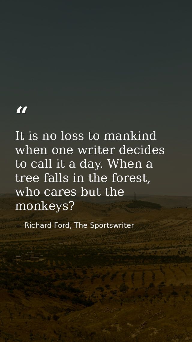 It is no loss to mankind when one writer decides to call it a day. When a tree falls in the forest, who cares but the mo — Richard Ford, The Sportswriter