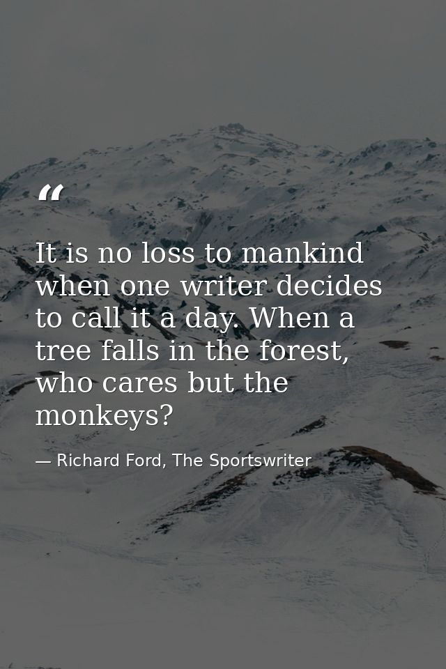 It is no loss to mankind when one writer decides to call it a day. When a tree falls in the forest, who cares but the mo — Richard Ford, The Sportswriter