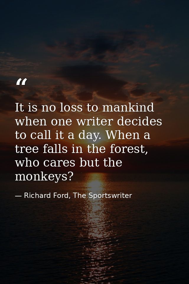 It is no loss to mankind when one writer decides to call it a day. When a tree falls in the forest, who cares but the mo — Richard Ford, The Sportswriter