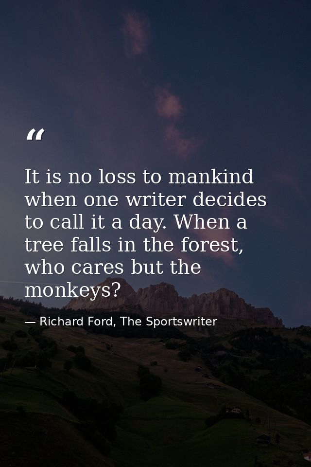 It is no loss to mankind when one writer decides to call it a day. When a tree falls in the forest, who cares but the mo — Richard Ford, The Sportswriter