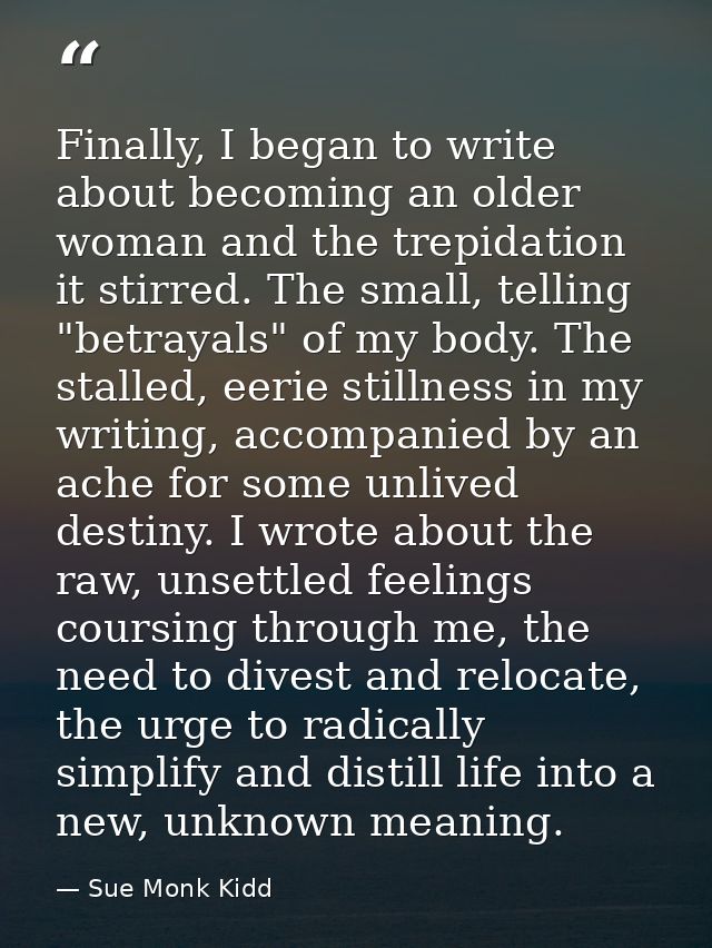 Finally, I began to write about becoming an older woman and the trepidation it stirred. The small, telling "betrayals" o — Sue Monk Kidd