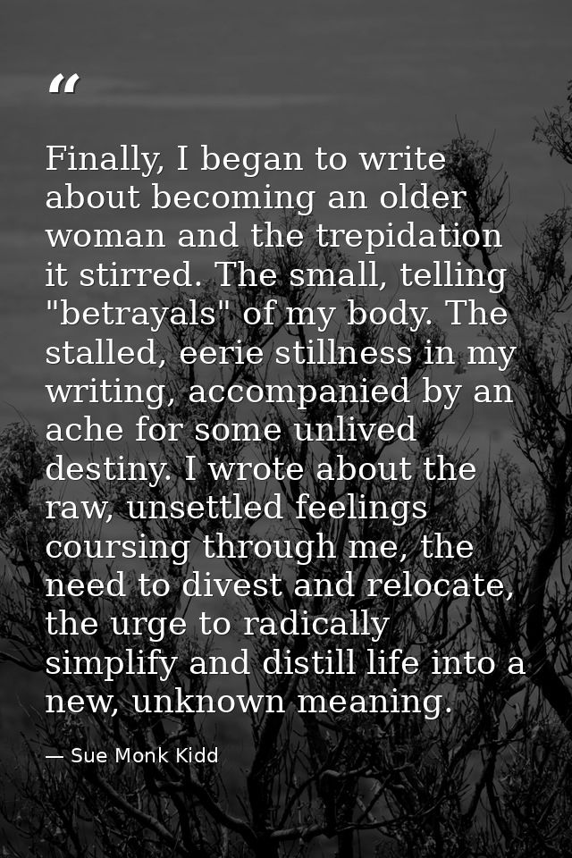 Finally, I began to write about becoming an older woman and the trepidation it stirred. The small, telling "betrayals" o — Sue Monk Kidd