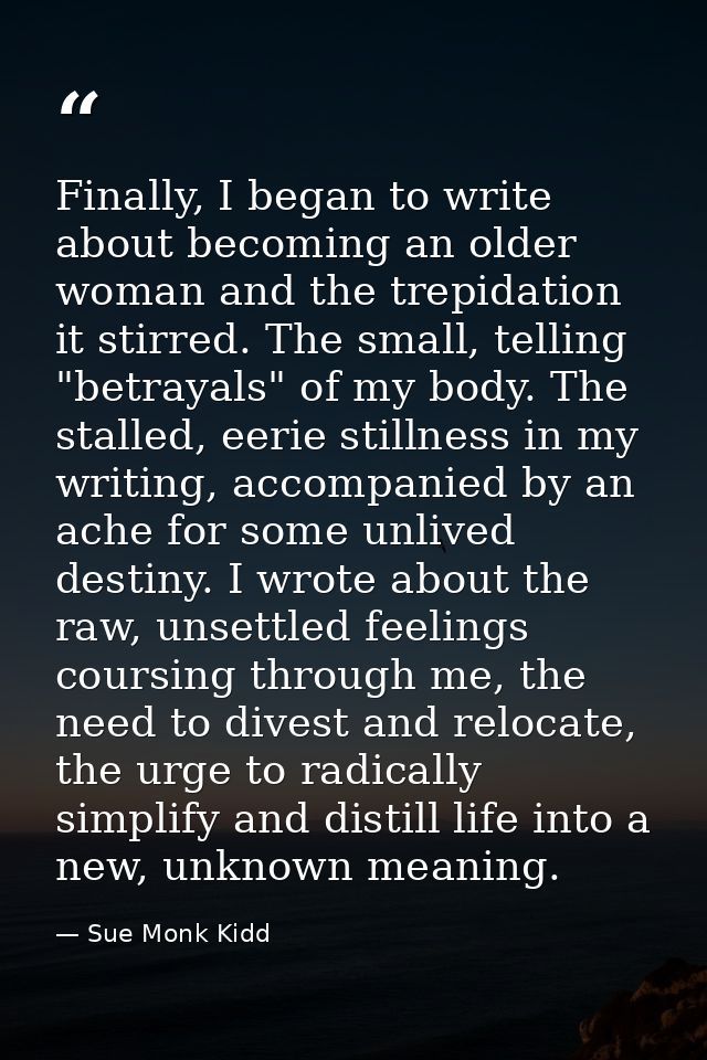 Finally, I began to write about becoming an older woman and the trepidation it stirred. The small, telling "betrayals" o — Sue Monk Kidd