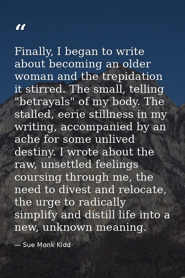 Finally, I began to write about becoming an older woman and the trepidation it stirred. The small, telling "betrayals" o — Sue Monk Kidd