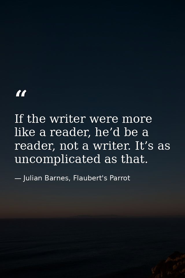 If the writer were more like a reader, he’d be a reader, not a writer. It’s as uncomplicated as that. — Julian Barnes, Flaubert's Parrot