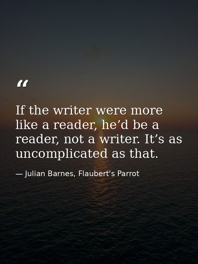 If the writer were more like a reader, he’d be a reader, not a writer. It’s as uncomplicated as that. — Julian Barnes, Flaubert's Parrot
