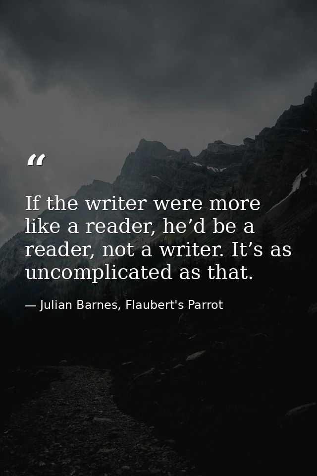 If the writer were more like a reader, he’d be a reader, not a writer. It’s as uncomplicated as that. — Julian Barnes, Flaubert's Parrot