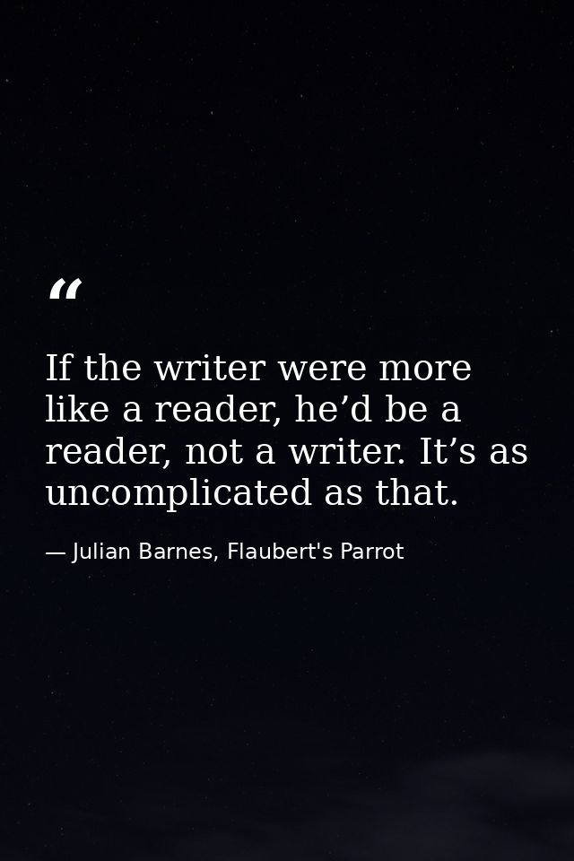 If the writer were more like a reader, he’d be a reader, not a writer. It’s as uncomplicated as that. — Julian Barnes, Flaubert's Parrot