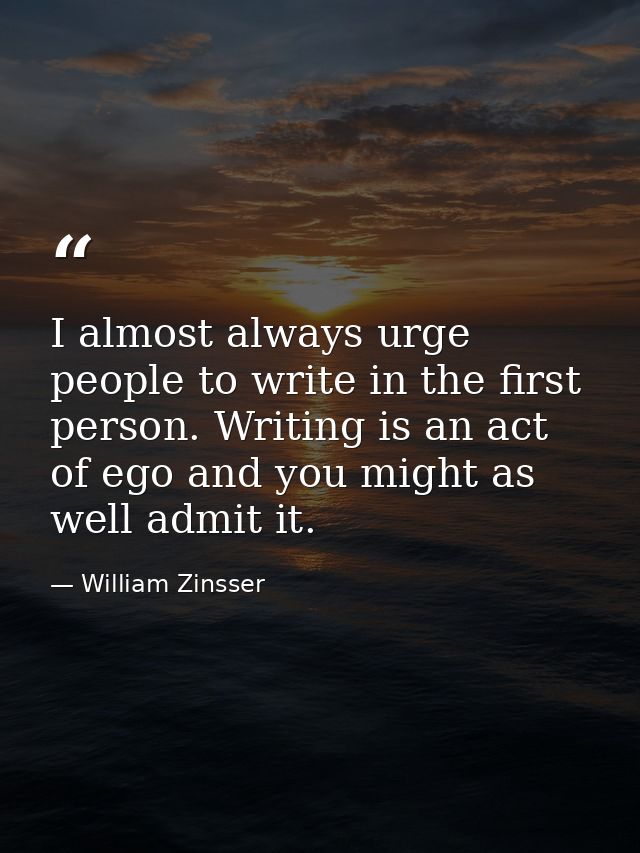 I almost always urge people to write in the first person. Writing is an act of ego and you might as well admit it. — William Zinsser