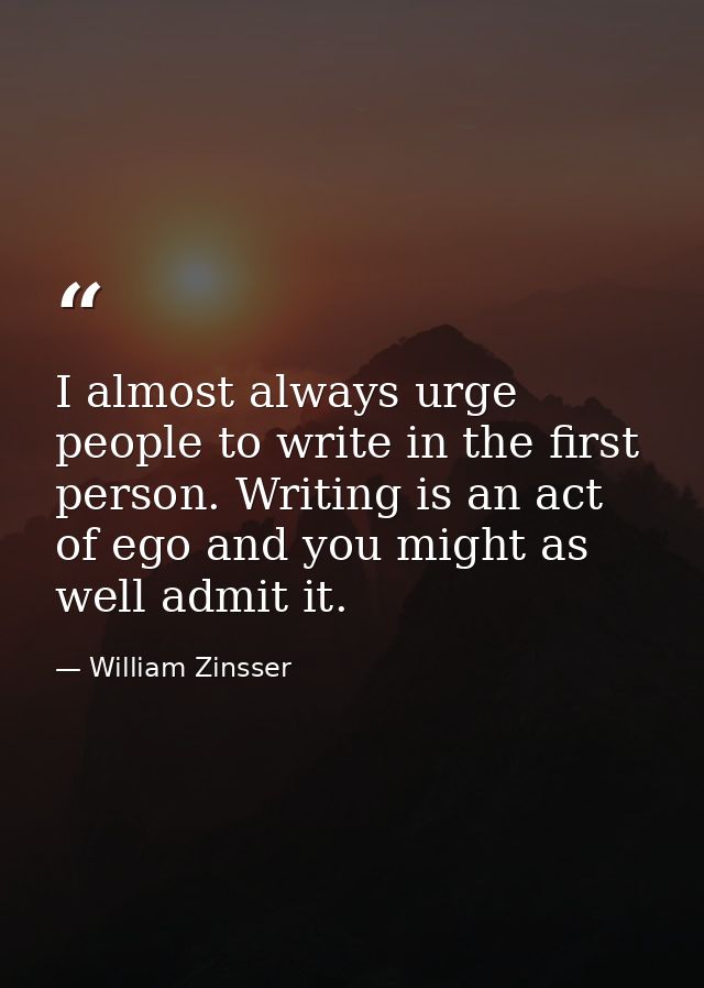 I almost always urge people to write in the first person. Writing is an act of ego and you might as well admit it. — William Zinsser