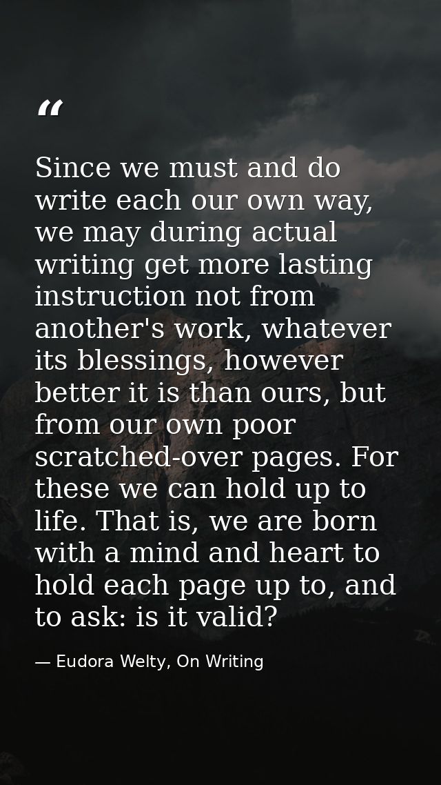 Since we must and do write each our own way, we may during actual writing get more lasting instruction not from another' — Eudora Welty, On Writing