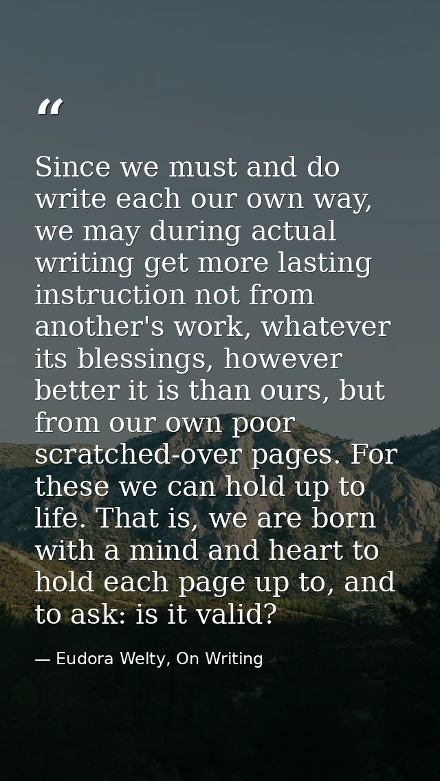 Since we must and do write each our own way, we may during actual writing get more lasting instruction not from another' — Eudora Welty, On Writing