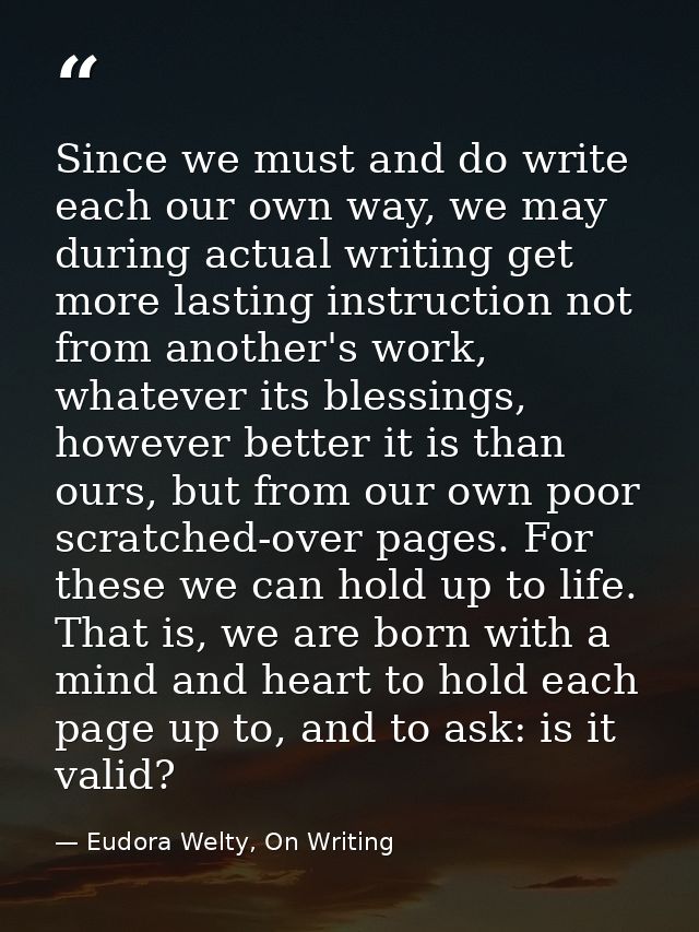 Since we must and do write each our own way, we may during actual writing get more lasting instruction not from another' — Eudora Welty, On Writing